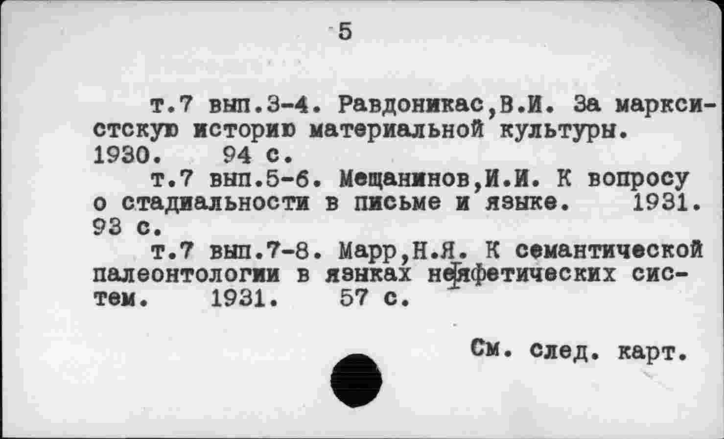 ﻿5
т.7 вып.3-4. Равдоникас,В.И. За марксистскую историю материальной культуры.
1930.	94 с.
т.7 вып.5-6. Мещанинов,И.И. К вопросу о стадиальности в письме и языке. 1931. 93 с.
т.7 вып.7-8. Марр,Н.Я. К семантической палеонтологии в языках неСяфетических систем. 1931.	57 с.
См. след. карт.